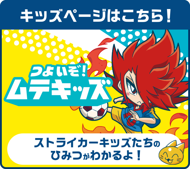 キッズページはこちら！ つよいぞ！ムテキッズ ストライカーキッズたちのひみつがわかるよ！