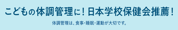 こどもの体調管理に！日本学校保健会推奨！ 体調管理は、食事・睡眠・運動が大切です。