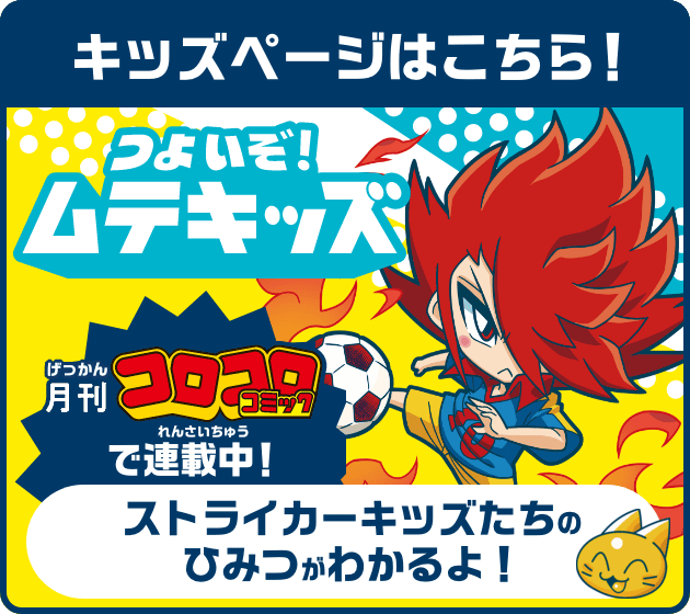 キッズページはこちら！ つよいぞ！ムテキッズ 月刊コロコロコミックで連載中！ ストライカーキッズたちのひみつがわかるよ！