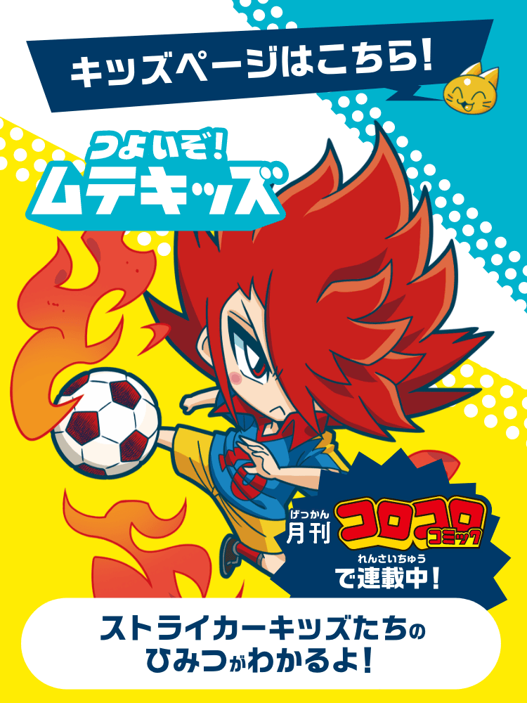 キッズページはこちら！ つよいぞ！ムテキッズ 月刊コロコロコミックで連載中！ ストライカーキッズたちのひみつがわかるよ！