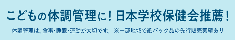 こどもの体調管理に！日本学校保健会推奨！ 体調管理は、食事・睡眠・運動が大切です。※一部地域で紙パック品の先行販売実績あり